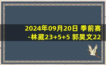 2024年09月20日 季前赛-林葳23+5+5 郭昊文22分 段昂君19分 同曦力克青岛